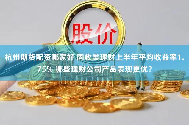 杭州期货配资哪家好 固收类理财上半年平均收益率1.75% 哪些理财公司产品表现更优？