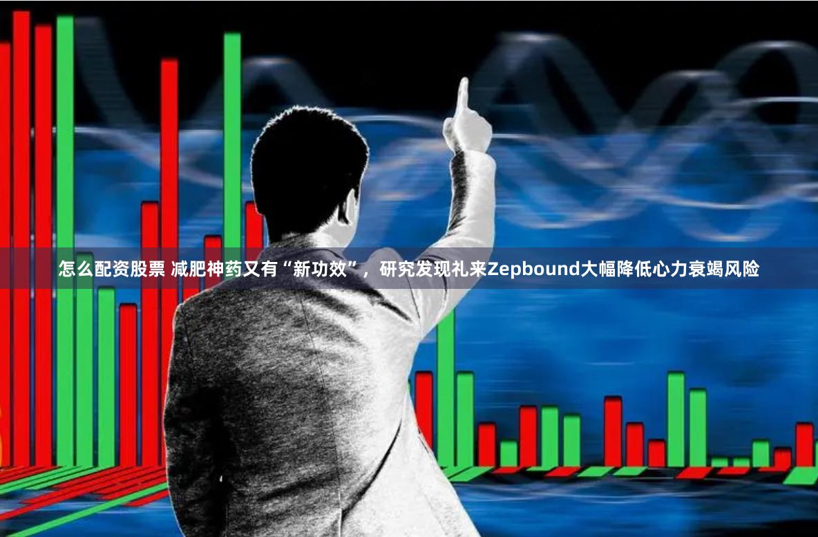 怎么配资股票 减肥神药又有“新功效”，研究发现礼来Zepbound大幅降低心力衰竭风险