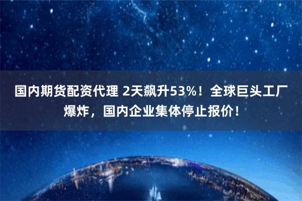 国内期货配资代理 2天飙升53%！全球巨头工厂爆炸，国内企业集体停止报价！