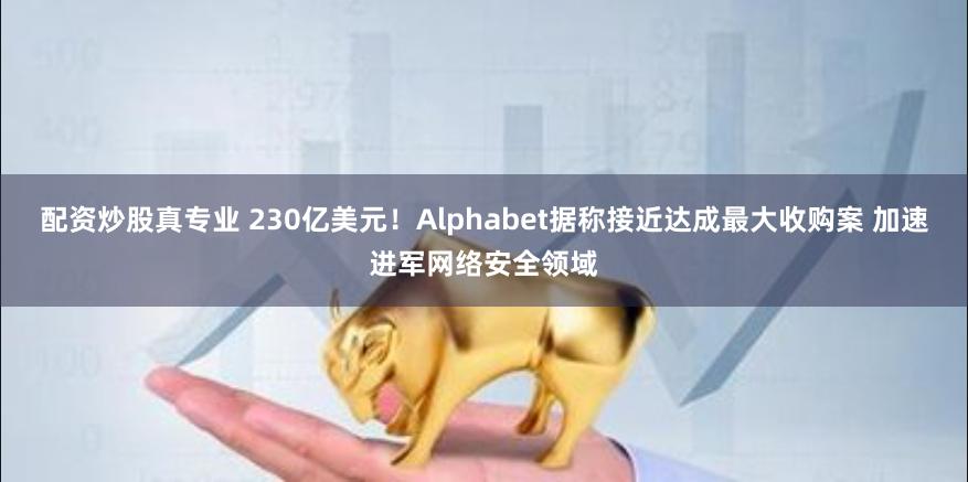 配资炒股真专业 230亿美元！Alphabet据称接近达成最大收购案 加速进军网络安全领域