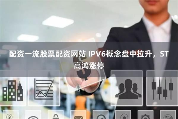 配资一流股票配资网站 IPV6概念盘中拉升，ST高鸿涨停