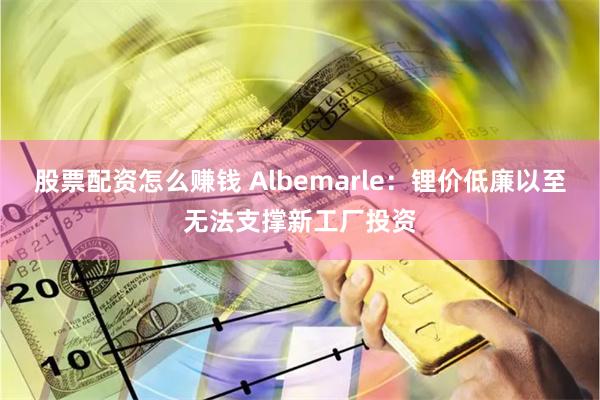 股票配资怎么赚钱 Albemarle：锂价低廉以至无法支撑新工厂投资