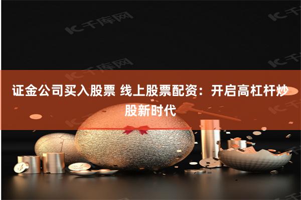 证金公司买入股票 线上股票配资：开启高杠杆炒股新时代