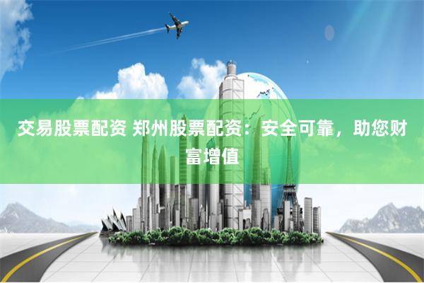 交易股票配资 郑州股票配资：安全可靠，助您财富增值