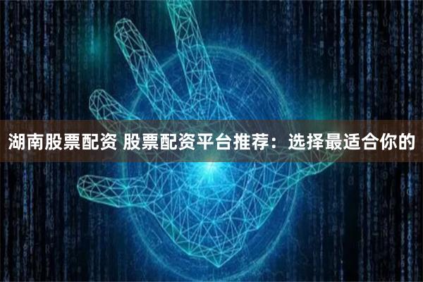 湖南股票配资 股票配资平台推荐：选择最适合你的