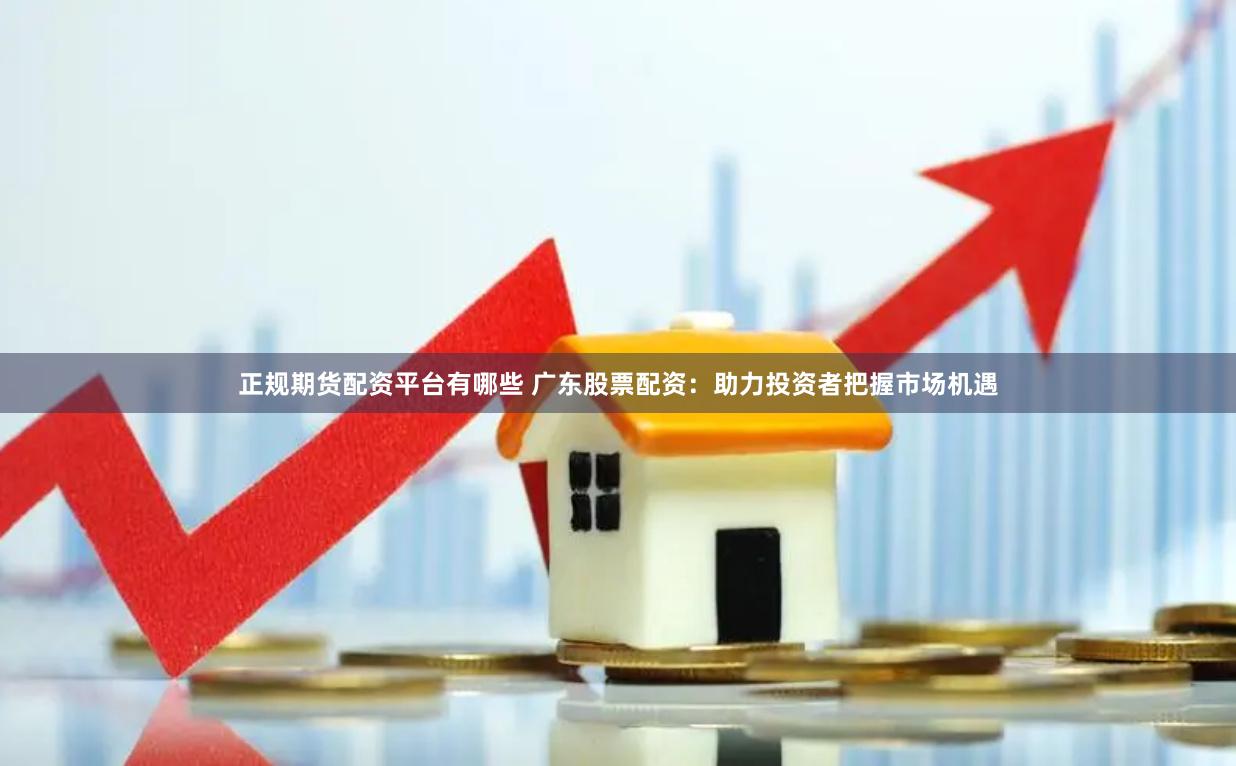 正规期货配资平台有哪些 广东股票配资：助力投资者把握市场机遇