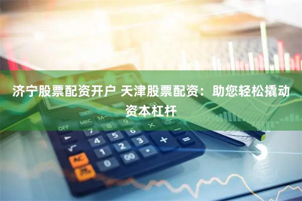 济宁股票配资开户 天津股票配资：助您轻松撬动资本杠杆