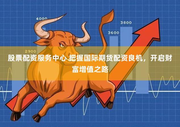 股票配资服务中心 把握国际期货配资良机，开启财富增值之路