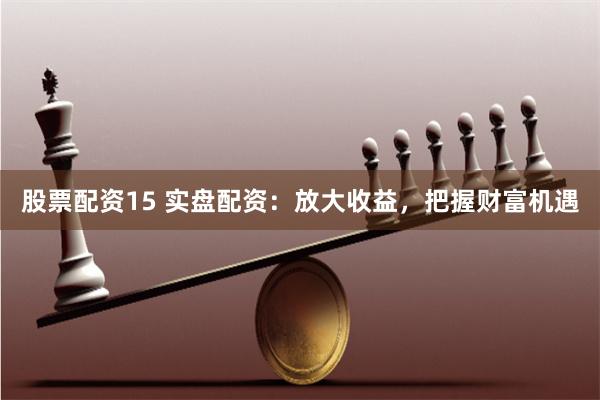 股票配资15 实盘配资：放大收益，把握财富机遇
