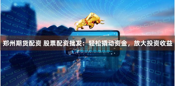 郑州期货配资 股票配资批发：轻松撬动资金，放大投资收益