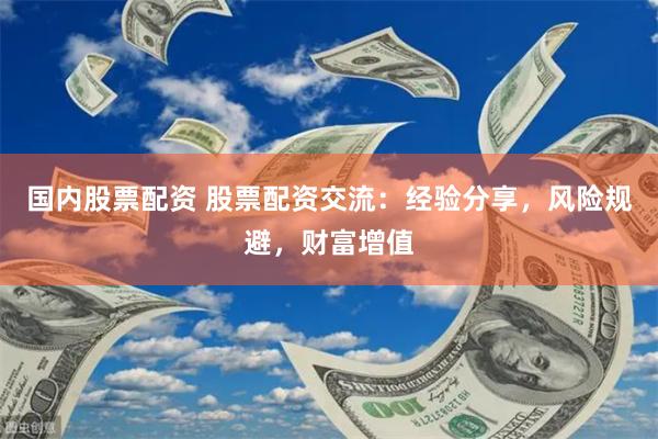 国内股票配资 股票配资交流：经验分享，风险规避，财富增值