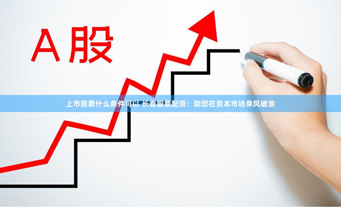 上市股票什么条件可以 长春股票配资：助您在资本市场乘风破浪