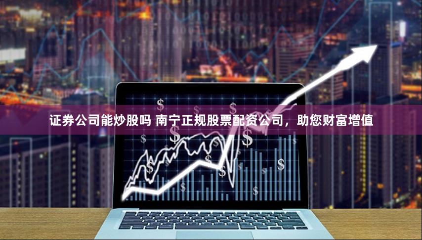 证券公司能炒股吗 南宁正规股票配资公司，助您财富增值