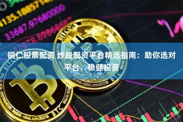 铜仁股票配资 炒股配资平台精选指南：助你选对平台，稳健投资