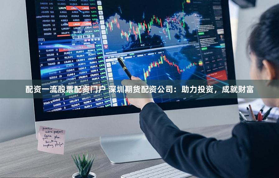 配资一流股票配资门户 深圳期货配资公司：助力投资，成就财富