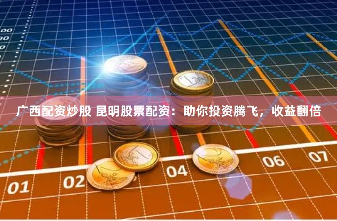 广西配资炒股 昆明股票配资：助你投资腾飞，收益翻倍