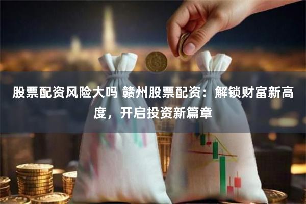 股票配资风险大吗 赣州股票配资：解锁财富新高度，开启投资新篇章