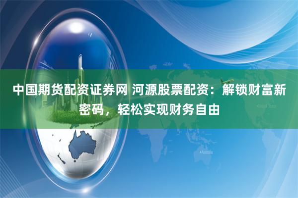 中国期货配资证券网 河源股票配资：解锁财富新密码，轻松实现财务自由