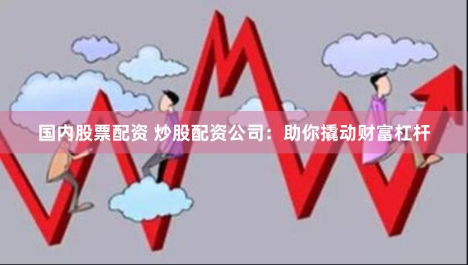 国内股票配资 炒股配资公司：助你撬动财富杠杆