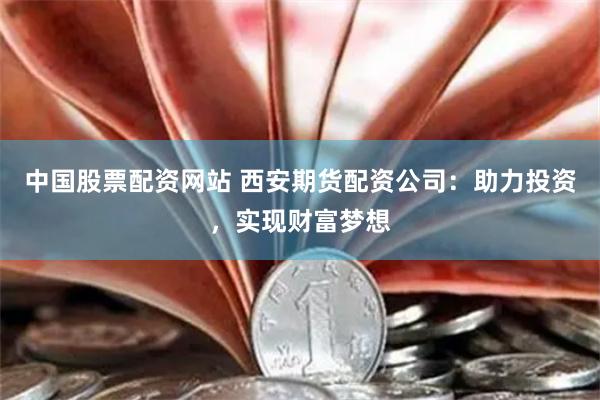 中国股票配资网站 西安期货配资公司：助力投资，实现财富梦想