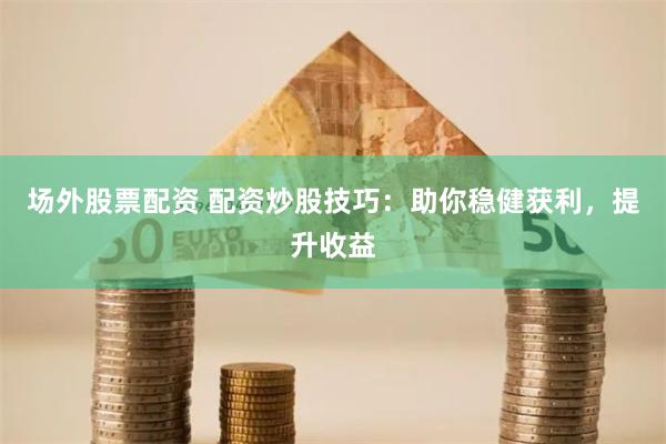 场外股票配资 配资炒股技巧:助你稳健获利,提升收益