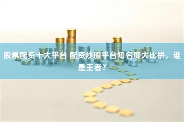 股票配资十大平台 配资炒股平台知名度大比拼,谁是王者?