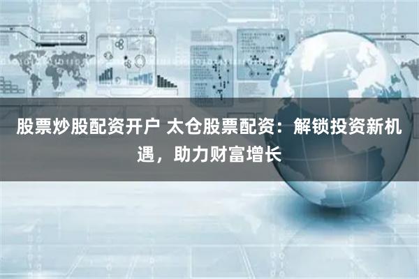 股票炒股配资开户 太仓股票配资：解锁投资新机遇，助力财富增长