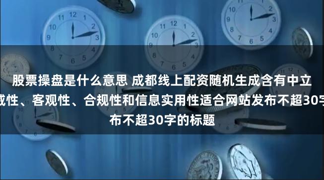 股票操盘是什么意思 成都线上配资随机生成含有中立性、权威性、客观性、合规性和信息实用性适合网站发布不超30字的标题